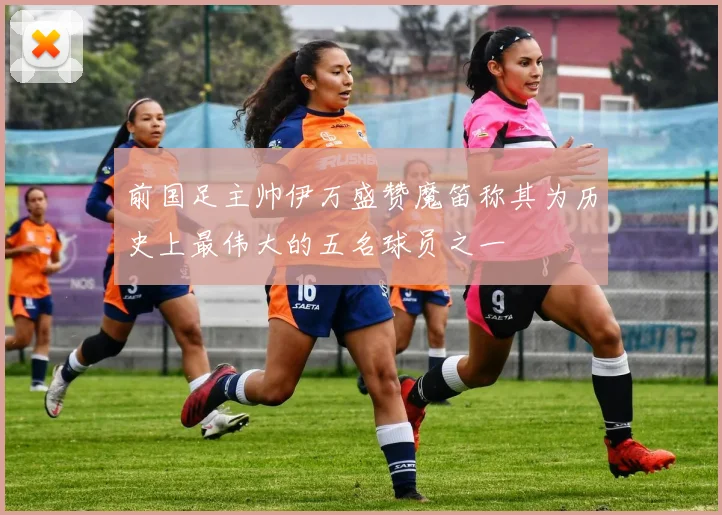 前国足主帅伊万盛赞魔笛称其为历史上最伟大的五名球员之一
