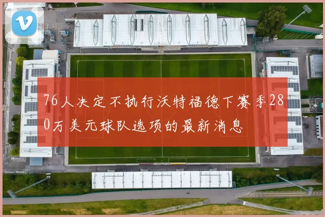 76人决定不执行沃特福德下赛季280万美元球队选项的最新消息