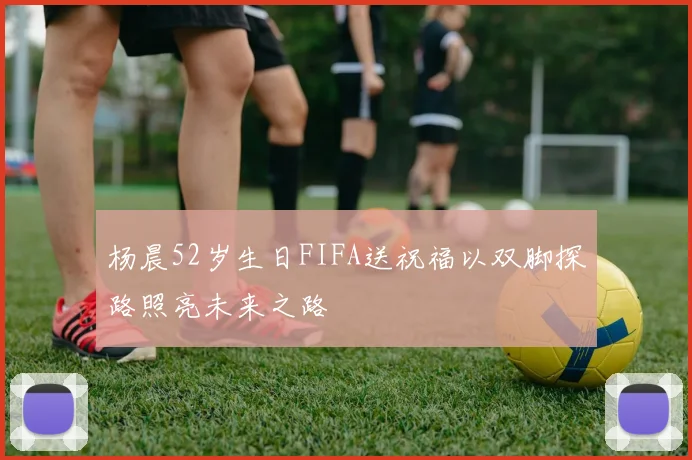 杨晨52岁生日FIFA送祝福以双脚探路照亮未来之路