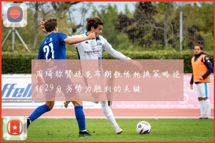 周琦称赞迈克布朗教练轮换策略逆转29分劣势为胜利的关键