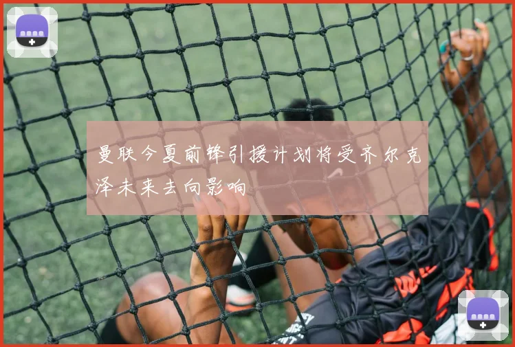 曼联今夏前锋引援计划将受齐尔克泽未来去向影响