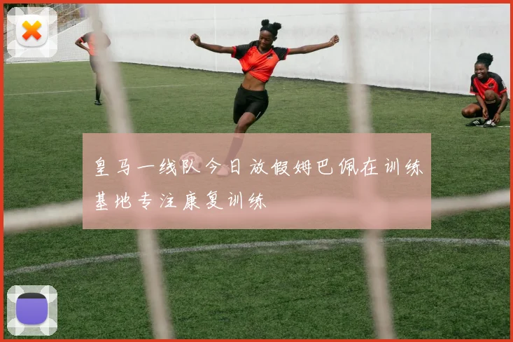 皇马一线队今日放假姆巴佩在训练基地专注康复训练