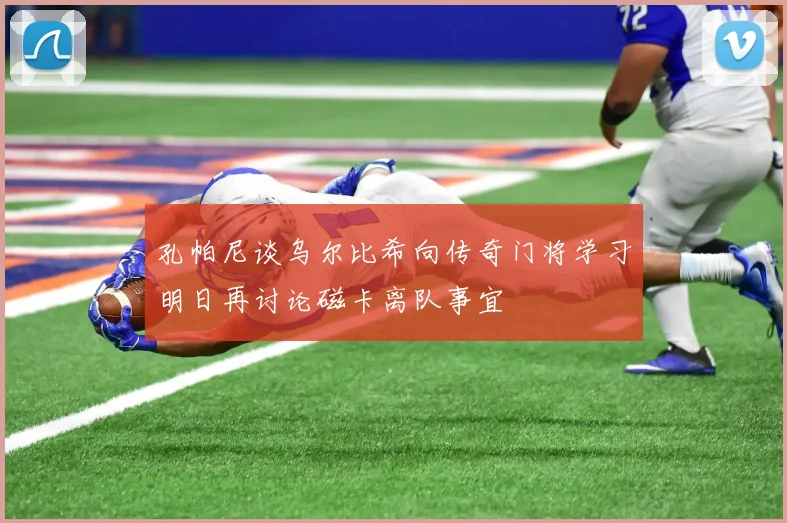 孔帕尼谈乌尔比希向传奇门将学习明日再讨论磁卡离队事宜