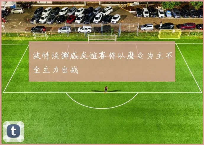 波特谈挪威友谊赛将以磨合为主不全主力出战