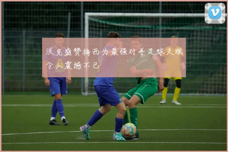 沃克盛赞梅西为最强对手足球天赋令人震撼不已