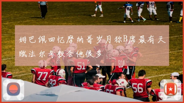 姆巴佩回忆摩纳哥岁月称B席最有天赋法尔考教会他很多
