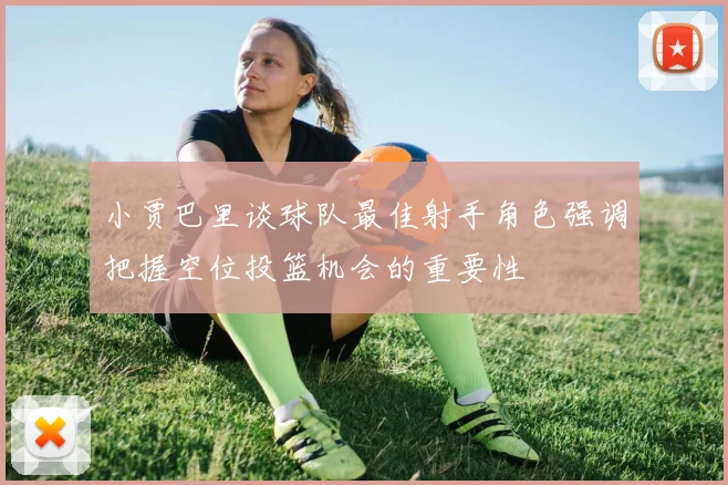 小贾巴里谈球队最佳射手角色强调把握空位投篮机会的重要性