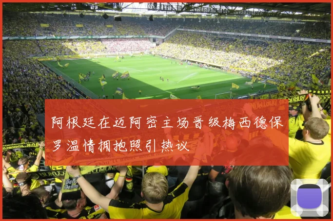 阿根廷在迈阿密主场晋级梅西德保罗温情拥抱照引热议