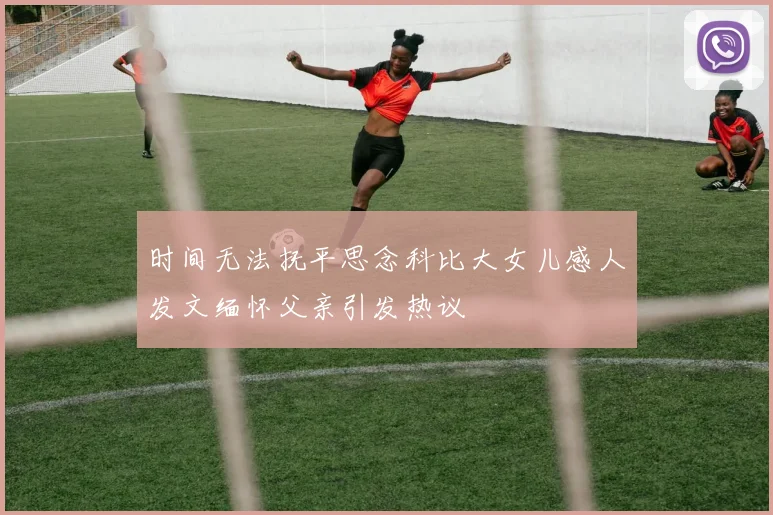 时间无法抚平思念科比大女儿感人发文缅怀父亲引发热议