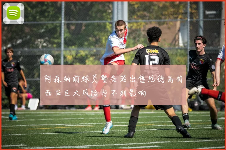 阿森纳前球员警告若出售厄德高将面临巨大风险与不利影响
