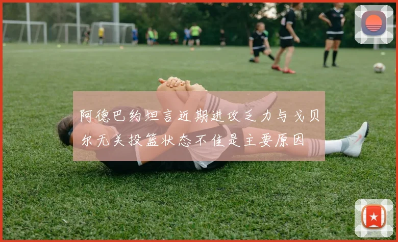 阿德巴约坦言近期进攻乏力与戈贝尔无关投篮状态不佳是主要原因