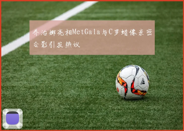 乔治娜亮相MetGala与C罗蜡像亲密合影引发热议