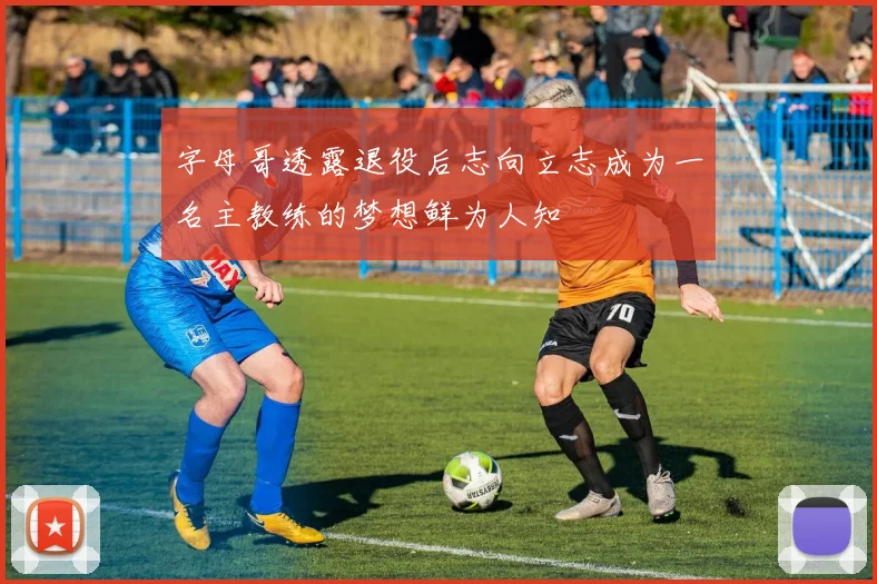 字母哥透露退役后志向立志成为一名主教练的梦想鲜为人知