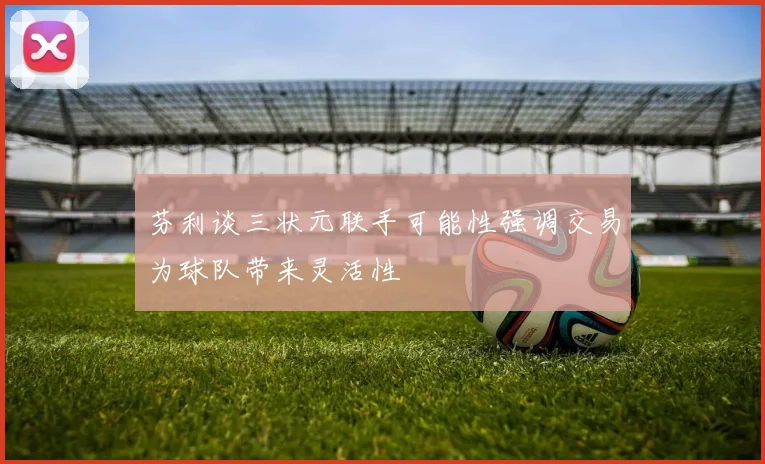 芬利谈三状元联手可能性强调交易为球队带来灵活性