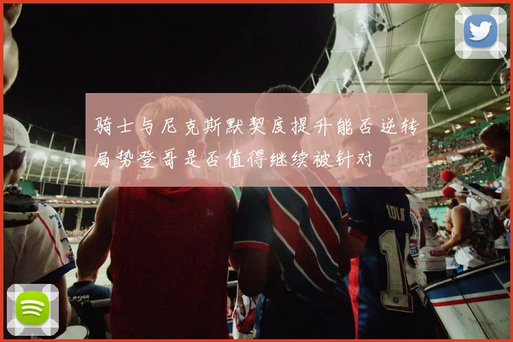 骑士与尼克斯默契度提升能否逆转局势登哥是否值得继续被针对