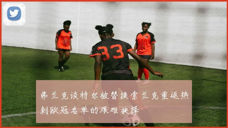 弗兰克谈特尔被替换索兰克重返热刺欧冠名单的艰难抉择