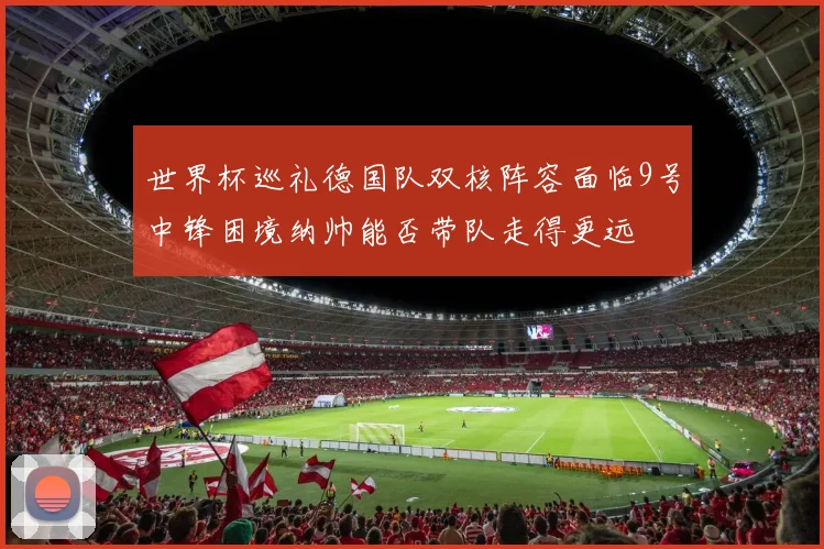 世界杯巡礼德国队双核阵容面临9号中锋困境纳帅能否带队走得更远