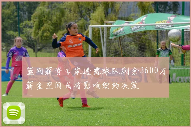 篮网薪资专家透露球队剩余3600万薪金空间或将影响续约决策
