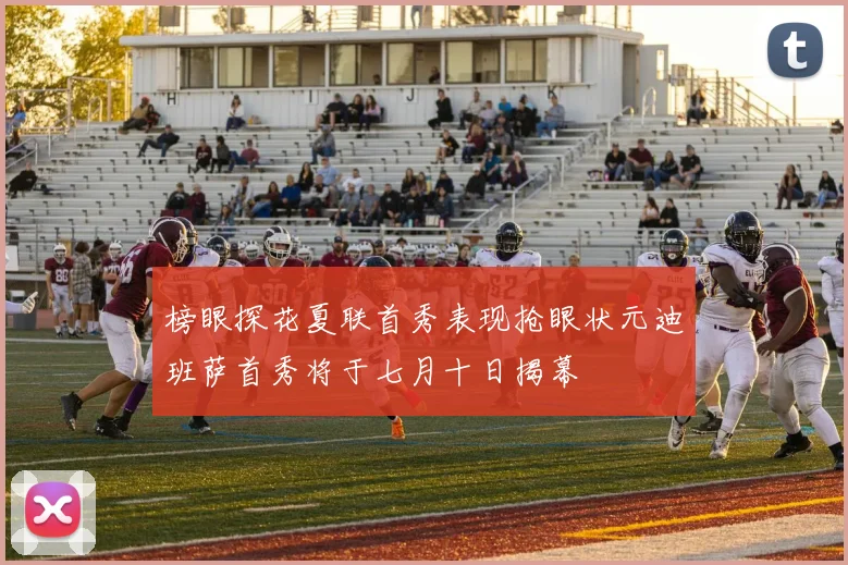 榜眼探花夏联首秀表现抢眼状元迪班萨首秀将于七月十日揭幕