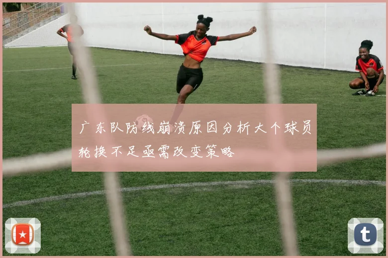 广东队防线崩溃原因分析大个球员轮换不足亟需改变策略