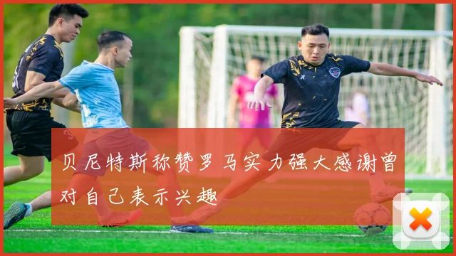 贝尼特斯称赞罗马实力强大感谢曾对自己表示兴趣