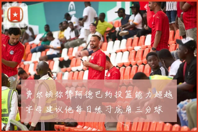 费尔顿称赞阿德巴约投篮能力超越字母建议他每日练习底角三分球