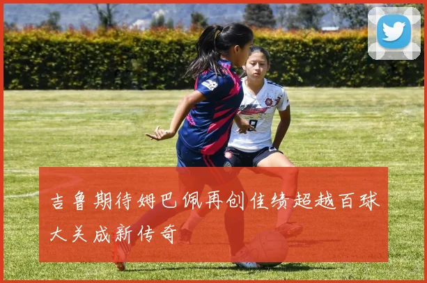 吉鲁期待姆巴佩再创佳绩超越百球大关成新传奇